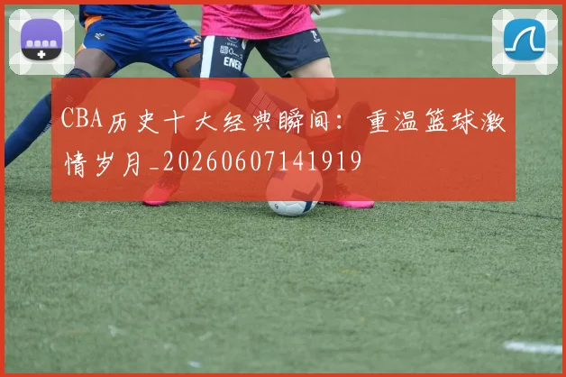 CBA历史十大经典瞬间:重温篮球激情岁月_20260607141919
