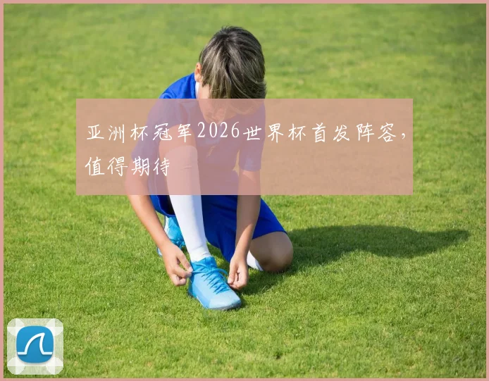 亚洲杯冠军2026世界杯首发阵容,值得期待