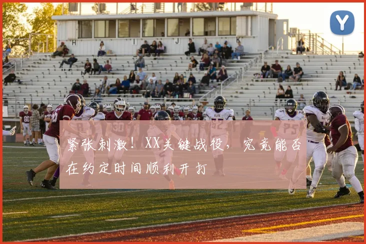紧张刺激!XX关键战役,究竟能否在约定时间顺利开打