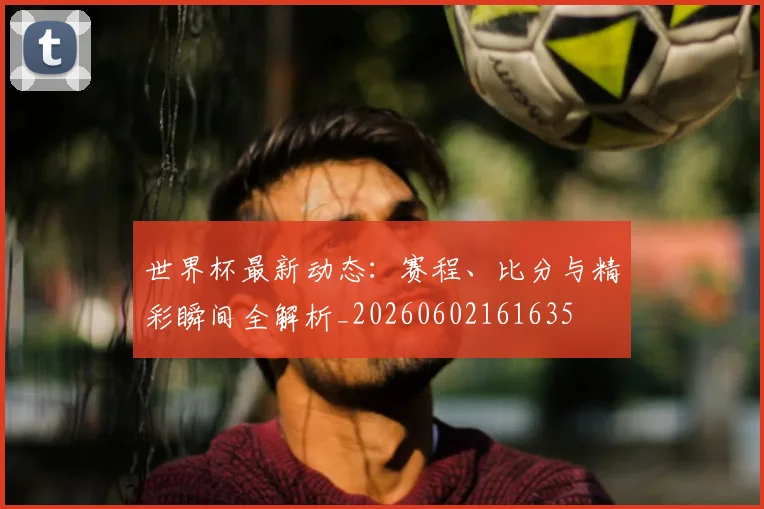 世界杯最新动态:赛程、比分与精彩瞬间全解析_20260602161635