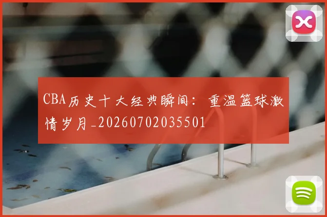 CBA历史十大经典瞬间:重温篮球激情岁月_20260702035501