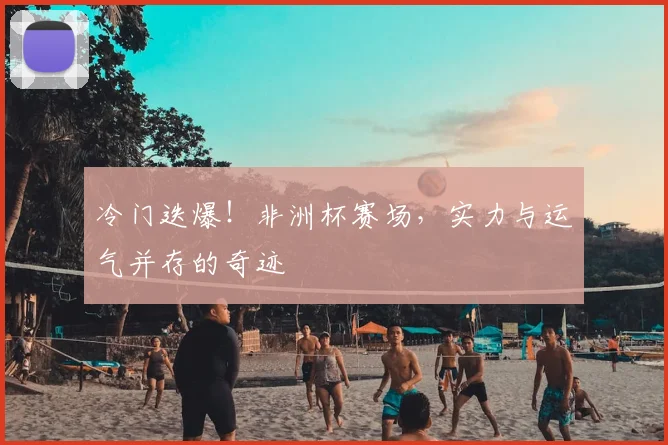 冷门迭爆!非洲杯赛场,实力与运气并存的奇迹