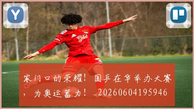 家门口的荣耀！国乒在华举办大赛，为奥运蓄力！_20260604195946