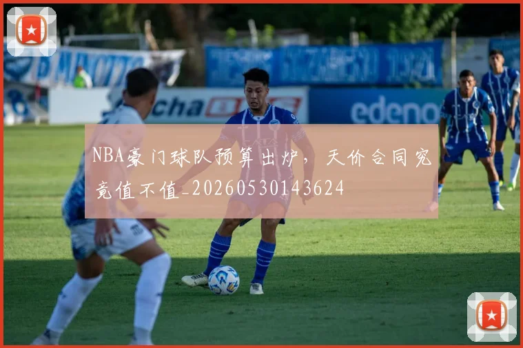 NBA豪门球队预算出炉,天价合同究竟值不值_20260530143624