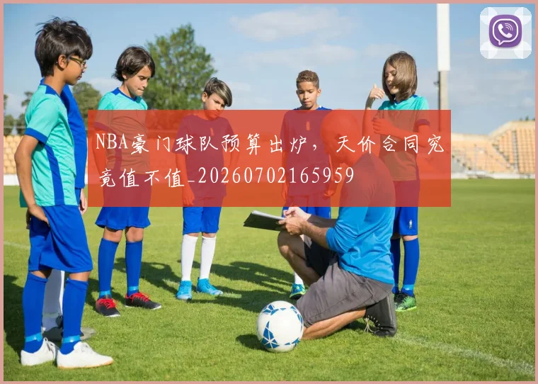 NBA豪门球队预算出炉,天价合同究竟值不值_20260702165959