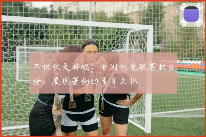 不仅仅是游戏!非洲电竞联赛积分榜,展现蓬勃的青年文化