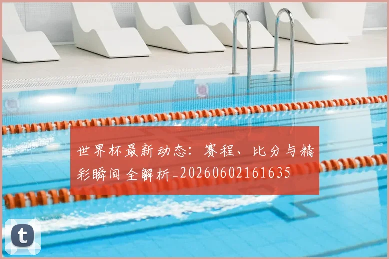 世界杯最新动态：赛程、比分与精彩瞬间全解析_20260602161635