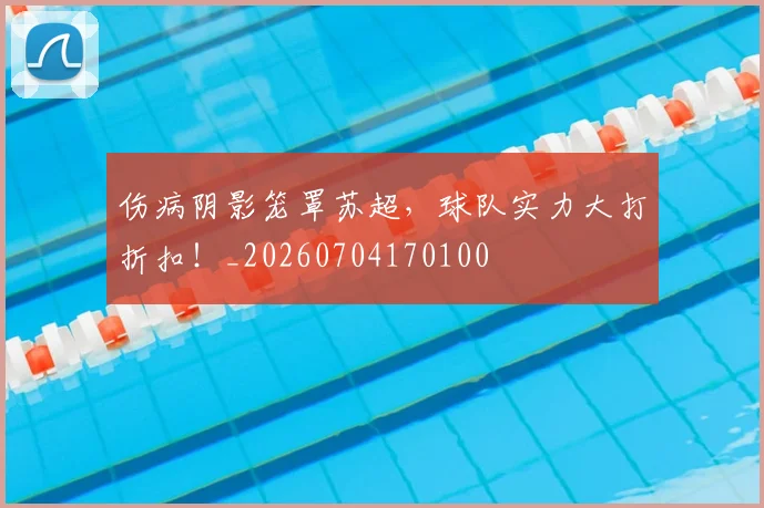 伤病阴影笼罩苏超，球队实力大打折扣！_20260704170100