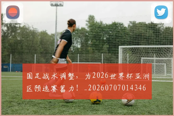 国足战术调整，为2026世界杯亚洲区预选赛蓄力！_20260707014346