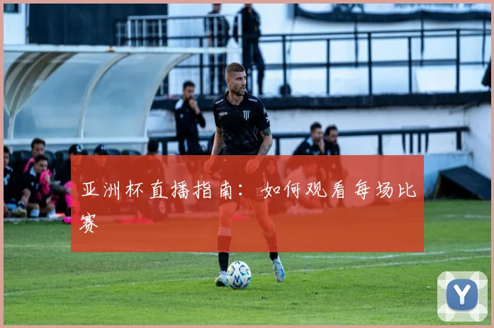 亚洲杯直播指南：如何观看每场比赛