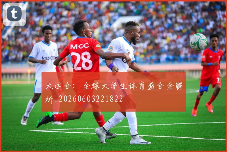 大运会：全球大学生体育盛会全解析_20260603221822