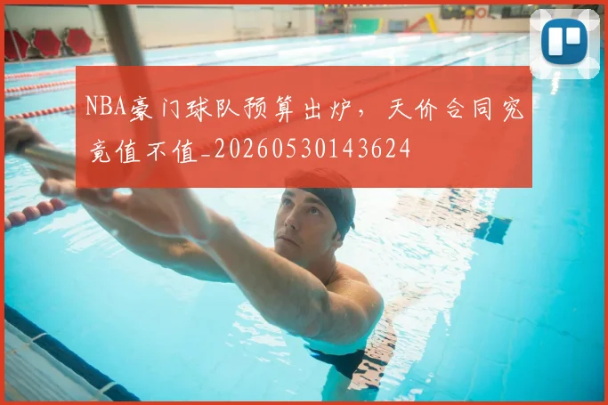 NBA豪门球队预算出炉,天价合同究竟值不值_20260530143624
