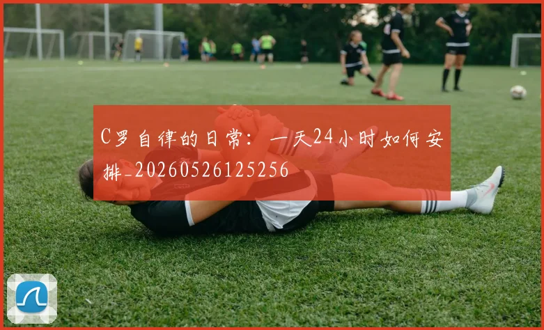 C罗自律的日常：一天24小时如何安排_20260526125256